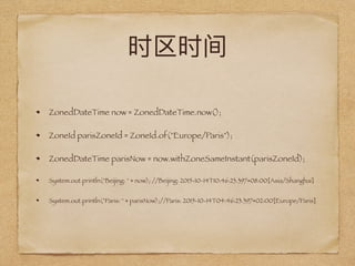 ZonedDateTime now = ZonedDateTime.now();
ZoneId parisZoneId = ZoneId.of("Europe/Paris");
ZonedDateTime parisNow = now.withZoneSameInstant(parisZoneId);
System.out.println("Beijing: " + now); //Beijing: 2015-10-14T10:46:23.397+08:00[Asia/Shanghai]
System.out.println("Paris: " + parisNow);//Paris: 2015-10-14T04:46:23.397+02:00[Europe/Paris]
 