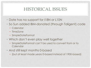 HISTORICAL ISSUES
• Date has no support for I18N or L10N
• So Sun added IBM-donated (through Taligent) code
• Calendar
• TimeZone
• SimpleDateFormat

• Which don’t even play well together
• SimpleDateFormat can’t be used to convert from or to
Calendar

• And still kept months 0-based
• (but at least made years 0-based instead of 1900-based)

 