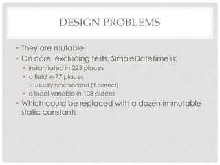 DESIGN PROBLEMS
• They are mutable!
• On core, excluding tests, SimpleDateTime is:
• instantiated in 225 places
• a field in 77 places
• usually synchronized (if correct)

• a local variable in 103 places

• Which could be replaced with a dozen immutable
static constants

 