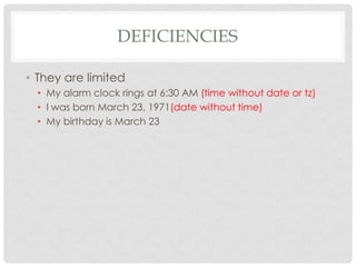 DEFICIENCIES
• They are limited
• My alarm clock rings at 6:30 AM (time without date or tz)
• I was born March 23, 1971(date without time)
• My birthday is March 23

 