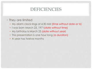 DEFICIENCIES
• They are limited
•
•
•
•
•

My alarm clock rings at 6:30 AM (time without date or tz)
I was born March 23, 1971(date without time)
My birthday is March 23 (date without year)
This presentation is one hour long (a duration)
A year has twelve months

 