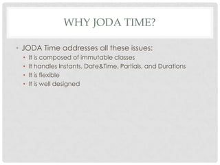 WHY JODA TIME?
• JODA Time addresses all these issues:
•
•
•
•

It is composed of immutable classes
It handles Instants, Date&Time, Partials, and Durations
It is flexible
It is well designed

 