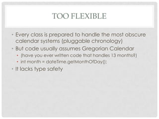 TOO FLEXIBLE
• Every class is prepared to handle the most obscure
calendar systems (pluggable chronology)
• But code usually assumes Gregorian Calendar
• (have you ever written code that handles 13 months?)
• int month = dateTime.getMonthOfDay();

• It lacks type safety

 
