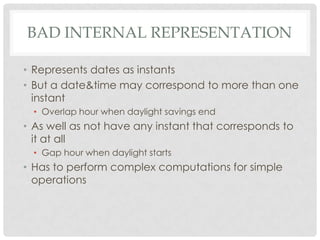 BAD INTERNAL REPRESENTATION
• Represents dates as instants
• But a date&time may correspond to more than one
instant
• Overlap hour when daylight savings end

• As well as not have any instant that corresponds to
it at all
• Gap hour when daylight starts

• Has to perform complex computations for simple
operations

 