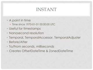 INSTANT
• A point in time
• Time since 1970-01-01 00:00:00 UTC

•
•
•
•
•
•

Useful for timestamps
Nanosecond resolution
Temporal, TemporalAccessor, TemporalAdjuster
Before/After
To/From seconds, milliseconds
Creates OffsetDateTime & ZonedDateTime

 