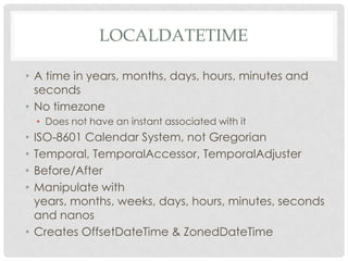 LOCALDATETIME
• A time in years, months, days, hours, minutes and
seconds
• No timezone
• Does not have an instant associated with it

ISO-8601 Calendar System, not Gregorian
Temporal, TemporalAccessor, TemporalAdjuster
Before/After
Manipulate with
years, months, weeks, days, hours, minutes, seconds
and nanos
• Creates OffsetDateTime & ZonedDateTime
•
•
•
•

 