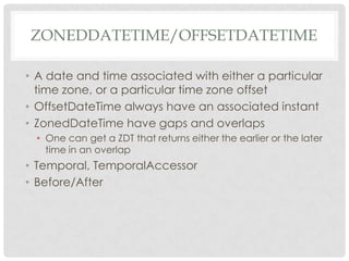 ZONEDDATETIME/OFFSETDATETIME
• A date and time associated with either a particular
time zone, or a particular time zone offset
• OffsetDateTime always have an associated instant
• ZonedDateTime have gaps and overlaps
• One can get a ZDT that returns either the earlier or the later
time in an overlap

• Temporal, TemporalAccessor
• Before/After

 