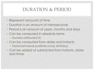 DURATION & PERIOD
•
•
•
•

Represent amounts of time
Duration is an amount of nanoseconds
Period is an amount of years, months and days
Can be computed in absolute terms
• Duration.ofMinutes(10)

• Can be computed from dates and instants
• Period.between(LocalDate.now(), birthDay)

• Can be added of subtracted from instants, dates
and times

 