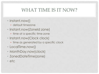 WHAT TIME IS IT NOW?
• Instant.now()
• default timezone

• Instant.now(ZoneId zone)
• time at a specific time zone

• Instant.now(Clock clock)
• time as generated by a specific clock

•
•
•
•

LocalTime.now()
MonthDay.now(clock)
ZonedDateTime(zone)
etc

 