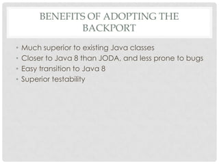 BENEFITS OF ADOPTING THE
BACKPORT
•
•
•
•

Much superior to existing Java classes
Closer to Java 8 than JODA, and less prone to bugs
Easy transition to Java 8
Superior testability

 