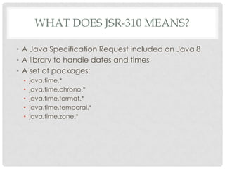 WHAT DOES JSR-310 MEANS?
• A Java Specification Request included on Java 8
• A library to handle dates and times
• A set of packages:
•
•
•
•
•

java.time.*
java.time.chrono.*
java.time.format.*
java.time.temporal.*
java.time.zone.*

 