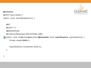 @Stateless
@Path("async/books")
public class AsyncBookResource {
@GET
@Path("/")
@Asynchronous
@Produces(MediaType.APPLICATION_JSON)
public void longRunningOperation(@Suspended final AsyncResponse asyncResponse) {
Thread.sleep(10000L);
asyncResponse.resume(new Book());
}
}
 