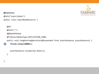 @Stateless
@Path("async/books")
public class AsyncBookResource {
@GET
@Path("/")
@Asynchronous
@Produces(MediaType.APPLICATION_JSON)
public void longRunningOperation(@Suspended final AsyncResponse asyncResponse) {
Thread.sleep(10000L);
asyncResponse.resume(new Book());
}
}
 