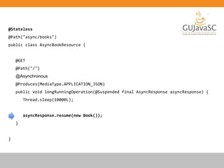 @Stateless
@Path("async/books")
public class AsyncBookResource {
@GET
@Path("/")
@Asynchronous
@Produces(MediaType.APPLICATION_JSON)
public void longRunningOperation(@Suspended final AsyncResponse asyncResponse) {
Thread.sleep(10000L);
asyncResponse.resume(new Book());
}
}
 