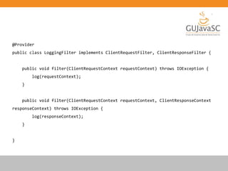 @Provider
public class LoggingFilter implements ClientRequestFilter, ClientResponseFilter {
public void filter(ClientRequestContext requestContext) throws IOException {
log(requestContext);
}
public void filter(ClientRequestContext requestContext, ClientResponseContext
responseContext) throws IOException {
log(responseContext);
}
}
 