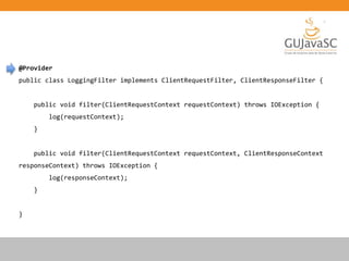 @Provider
public class LoggingFilter implements ClientRequestFilter, ClientResponseFilter {
public void filter(ClientRequestContext requestContext) throws IOException {
log(requestContext);
}
public void filter(ClientRequestContext requestContext, ClientResponseContext
responseContext) throws IOException {
log(responseContext);
}
}
 