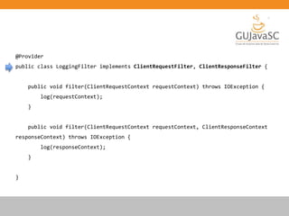 @Provider
public class LoggingFilter implements ClientRequestFilter, ClientResponseFilter {
public void filter(ClientRequestContext requestContext) throws IOException {
log(requestContext);
}
public void filter(ClientRequestContext requestContext, ClientResponseContext
responseContext) throws IOException {
log(responseContext);
}
}
 