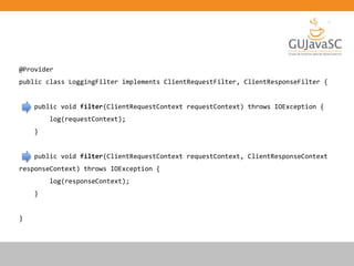 @Provider
public class LoggingFilter implements ClientRequestFilter, ClientResponseFilter {
public void filter(ClientRequestContext requestContext) throws IOException {
log(requestContext);
}
public void filter(ClientRequestContext requestContext, ClientResponseContext
responseContext) throws IOException {
log(responseContext);
}
}
 