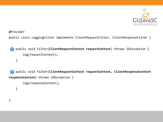 @Provider
public class LoggingFilter implements ClientRequestFilter, ClientResponseFilter {
public void filter(ClientRequestContext requestContext) throws IOException {
log(requestContext);
}
public void filter(ClientRequestContext requestContext, ClientResponseContext
responseContext) throws IOException {
log(responseContext);
}
}
 
