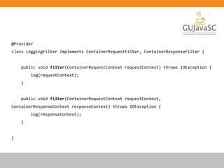 @Provider
class LoggingFilter implements ContainerRequestFilter, ContainerResponseFilter {
public void filter(ContainerRequestContext requestContext) throws IOException {
log(requestContext);
}
public void filter(ContainerRequestContext requestContext,
ContainerResponseContext responseContext) throws IOException {
log(responseContext);
}
}
 