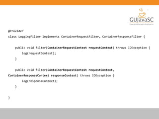 @Provider
class LoggingFilter implements ContainerRequestFilter, ContainerResponseFilter {
public void filter(ContainerRequestContext requestContext) throws IOException {
log(requestContext);
}
public void filter(ContainerRequestContext requestContext,
ContainerResponseContext responseContext) throws IOException {
log(responseContext);
}
}
 