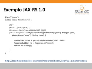 Exemplo JAX-RS 1.0
@Path("books")
public class BookResource {
@GET
@Path("/year/{year}")
@Produces(MediaType.APPLICATION_JSON)
public Response listByYearAndName(@PathParam("year") Integer year,
@QueryParam("name") String name) {
List<Book> books = getListByYearAndName(year, name);
ResponseBuilder rb = Response.ok(books);
return rb.build();
}
}
http://localhost:8080/rest-example/resources/books/year/2011?name=Book1
 