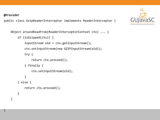 @Provider
public class GzipReaderInterceptor implements ReaderInterceptor {
Object aroundReadFrom(ReaderInterceptorContext ctx) ... {
if (isGzipped(ctx)) {
InputStream old = ctx.getInputStream();
ctx.setInputStream(new GZIPInputStream(old));
try {
return ctx.proceed();
} finally {
ctx.setInputStream(old);
}
} else {
return ctx.proceed();
}
}
}
 