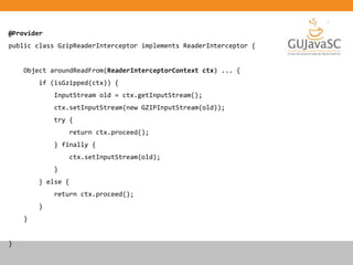 @Provider
public class GzipReaderInterceptor implements ReaderInterceptor {
Object aroundReadFrom(ReaderInterceptorContext ctx) ... {
if (isGzipped(ctx)) {
InputStream old = ctx.getInputStream();
ctx.setInputStream(new GZIPInputStream(old));
try {
return ctx.proceed();
} finally {
ctx.setInputStream(old);
}
} else {
return ctx.proceed();
}
}
}
 