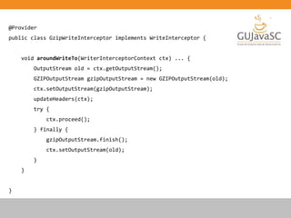 @Provider
public class GzipWriteInterceptor implements WriteInterceptor {
void aroundWriteTo(WriterInterceptorContext ctx) ... {
OutputStream old = ctx.getOutputStream();
GZIPOutputStream gzipOutputStream = new GZIPOutputStream(old);
ctx.setOutputStream(gzipOutputStream);
updateHeaders(ctx);
try {
ctx.proceed();
} finally {
gzipOutputStream.finish();
ctx.setOutputStream(old);
}
}
}
 