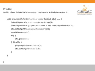 @Provider
public class GzipWriteInterceptor implements WriteInterceptor {
void aroundWriteTo(WriterInterceptorContext ctx) ... {
OutputStream old = ctx.getOutputStream();
GZIPOutputStream gzipOutputStream = new GZIPOutputStream(old);
ctx.setOutputStream(gzipOutputStream);
updateHeaders(ctx);
try {
ctx.proceed();
} finally {
gzipOutputStream.finish();
ctx.setOutputStream(old);
}
}
}
 