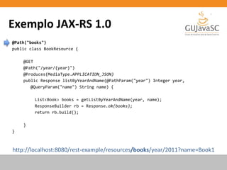 Exemplo JAX-RS 1.0
http://localhost:8080/rest-example/resources/books/year/2011?name=Book1
@Path("books")
public class BookResource {
@GET
@Path("/year/{year}")
@Produces(MediaType.APPLICATION_JSON)
public Response listByYearAndName(@PathParam("year") Integer year,
@QueryParam("name") String name) {
List<Book> books = getListByYearAndName(year, name);
ResponseBuilder rb = Response.ok(books);
return rb.build();
}
}
 