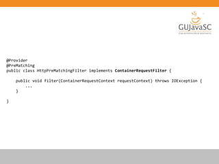 @Provider
@PreMatching
public class HttpPreMatchingFilter implements ContainerRequestFilter {
public void filter(ContainerRequestContext requestContext) throws IOException {
...
}
}
 