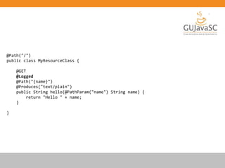 @Path("/")
public class MyResourceClass {
@GET
@Logged
@Path("{name}")
@Produces("text/plain")
public String hello(@PathParam("name") String name) {
return "Hello " + name;
}
}
 