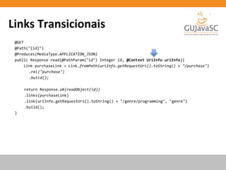 Links Transicionais
@GET
@Path("{id}")
@Produces(MediaType.APPLICATION_JSON)
public Response read(@PathParam("id") Integer id, @Context UriInfo uriInfo){
Link purchaseLink = Link.fromPath(uriInfo.getRequestUri().toString() + "/purchase")
.rel("purchase")
.build();
return Response.ok(readObject(id))
.links(purchaseLink)
.link(uriInfo.getRequestUri().toString() + "/genre/programming", "genre")
.build();
}
 