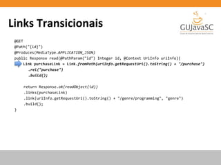 Links Transicionais
@GET
@Path("{id}")
@Produces(MediaType.APPLICATION_JSON)
public Response read(@PathParam("id") Integer id, @Context UriInfo uriInfo){
Link purchaseLink = Link.fromPath(uriInfo.getRequestUri().toString() + "/purchase")
.rel("purchase")
.build();
return Response.ok(readObject(id))
.links(purchaseLink)
.link(uriInfo.getRequestUri().toString() + "/genre/programming", "genre")
.build();
}
 