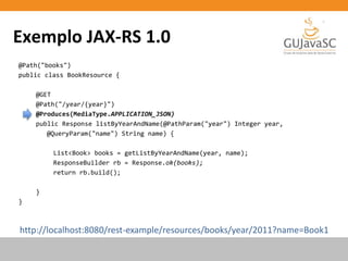 Exemplo JAX-RS 1.0
@Path("books")
public class BookResource {
@GET
@Path("/year/{year}")
@Produces(MediaType.APPLICATION_JSON)
public Response listByYearAndName(@PathParam("year") Integer year,
@QueryParam("name") String name) {
List<Book> books = getListByYearAndName(year, name);
ResponseBuilder rb = Response.ok(books);
return rb.build();
}
}
http://localhost:8080/rest-example/resources/books/year/2011?name=Book1
 