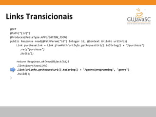 Links Transicionais
@GET
@Path("{id}")
@Produces(MediaType.APPLICATION_JSON)
public Response read(@PathParam("id") Integer id, @Context UriInfo uriInfo){
Link purchaseLink = Link.fromPath(uriInfo.getRequestUri().toString() + "/purchase")
.rel("purchase")
.build();
return Response.ok(readObject(id))
.links(purchaseLink)
.link(uriInfo.getRequestUri().toString() + "/genre/programming", "genre")
.build();
}
 