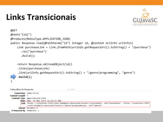 Links Transicionais
@GET
@Path("{id}")
@Produces(MediaType.APPLICATION_JSON)
public Response read(@PathParam("id") Integer id, @Context UriInfo uriInfo){
Link purchaseLink = Link.fromPath(uriInfo.getRequestUri().toString() + "/purchase")
.rel("purchase")
.build();
return Response.ok(readObject(id))
.links(purchaseLink)
.link(uriInfo.getRequestUri().toString() + "/genre/programming", "genre")
.build();
}
 