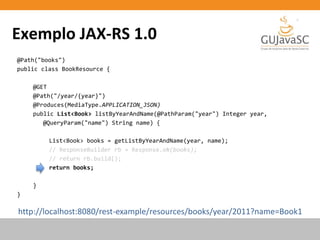 Exemplo JAX-RS 1.0
@Path("books")
public class BookResource {
@GET
@Path("/year/{year}")
@Produces(MediaType.APPLICATION_JSON)
public List<Book> listByYearAndName(@PathParam("year") Integer year,
@QueryParam("name") String name) {
List<Book> books = getListByYearAndName(year, name);
// ResponseBuilder rb = Response.ok(books);
// return rb.build();
return books;
}
}
http://localhost:8080/rest-example/resources/books/year/2011?name=Book1
 