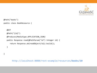 @Path("books")
public class BookResource {
@GET
@Path("{id}")
@Produces(MediaType.APPLICATION_JSON)
public Response read(@PathParam("id") Integer id) {
return Response.ok(readObject(id)).build();
}
}
http://localhost:8080/rest-example/resources/books/10
 