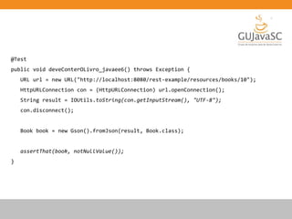 @Test
public void deveConterOLivro_javaee6() throws Exception {
URL url = new URL("http://localhost:8080/rest-example/resources/books/10");
HttpURLConnection con = (HttpURLConnection) url.openConnection();
String result = IOUtils.toString(con.getInputStream(), "UTF-8");
con.disconnect();
Book book = new Gson().fromJson(result, Book.class);
assertThat(book, notNullValue());
}
 