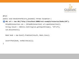 @Test
public void deveConterOLivro_javaee6() throws Exception {
URL url = new URL("http://localhost:8080/rest-example/resources/books/10");
HttpURLConnection con = (HttpURLConnection) url.openConnection();
String result = IOUtils.toString(con.getInputStream(), "UTF-8");
con.disconnect();
Book book = new Gson().fromJson(result, Book.class);
assertThat(book, notNullValue());
}
 