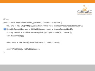 @Test
public void deveConterOLivro_javaee6() throws Exception {
URL url = new URL("http://localhost:8080/rest-example/resources/books/10");
HttpURLConnection con = (HttpURLConnection) url.openConnection();
String result = IOUtils.toString(con.getInputStream(), "UTF-8");
con.disconnect();
Book book = new Gson().fromJson(result, Book.class);
assertThat(book, notNullValue());
}
 