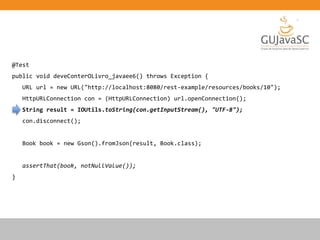 @Test
public void deveConterOLivro_javaee6() throws Exception {
URL url = new URL("http://localhost:8080/rest-example/resources/books/10");
HttpURLConnection con = (HttpURLConnection) url.openConnection();
String result = IOUtils.toString(con.getInputStream(), "UTF-8");
con.disconnect();
Book book = new Gson().fromJson(result, Book.class);
assertThat(book, notNullValue());
}
 