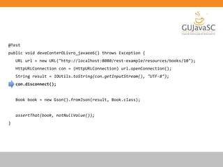 @Test
public void deveConterOLivro_javaee6() throws Exception {
URL url = new URL("http://localhost:8080/rest-example/resources/books/10");
HttpURLConnection con = (HttpURLConnection) url.openConnection();
String result = IOUtils.toString(con.getInputStream(), "UTF-8");
con.disconnect();
Book book = new Gson().fromJson(result, Book.class);
assertThat(book, notNullValue());
}
 