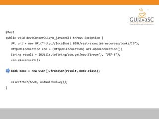 @Test
public void deveConterOLivro_javaee6() throws Exception {
URL url = new URL("http://localhost:8080/rest-example/resources/books/10");
HttpURLConnection con = (HttpURLConnection) url.openConnection();
String result = IOUtils.toString(con.getInputStream(), "UTF-8");
con.disconnect();
Book book = new Gson().fromJson(result, Book.class);
assertThat(book, notNullValue());
}
 