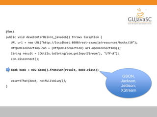 @Test
public void deveConterOLivro_javaee6() throws Exception {
URL url = new URL("http://localhost:8080/rest-example/resources/books/10");
HttpURLConnection con = (HttpURLConnection) url.openConnection();
String result = IOUtils.toString(con.getInputStream(), "UTF-8");
con.disconnect();
Book book = new Gson().fromJson(result, Book.class);
assertThat(book, notNullValue());
}
GSON,
Jackson,
Jettison,
XStream
 