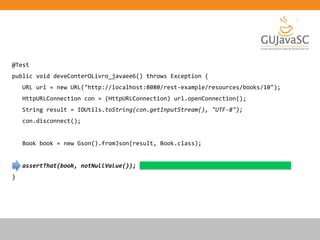 @Test
public void deveConterOLivro_javaee6() throws Exception {
URL url = new URL("http://localhost:8080/rest-example/resources/books/10");
HttpURLConnection con = (HttpURLConnection) url.openConnection();
String result = IOUtils.toString(con.getInputStream(), "UTF-8");
con.disconnect();
Book book = new Gson().fromJson(result, Book.class);
assertThat(book, notNullValue());
}
 