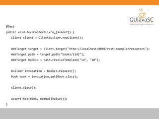 @Test
public void deveConterOLivro_javaee7() {
Client client = ClientBuilder.newClient();
WebTarget target = client.target("http://localhost:8080/rest-example/resources");
WebTarget path = target.path("books/{id}");
WebTarget bookId = path.resolveTemplate("id", "10");
Builder invocation = bookId.request();
Book book = invocation.get(Book.class);
client.close();
assertThat(book, notNullValue());
}
 