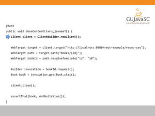 @Test
public void deveConterOLivro_javaee7() {
Client client = ClientBuilder.newClient();
WebTarget target = client.target("http://localhost:8080/rest-example/resources");
WebTarget path = target.path("books/{id}");
WebTarget bookId = path.resolveTemplate("id", "10");
Builder invocation = bookId.request();
Book book = invocation.get(Book.class);
client.close();
assertThat(book, notNullValue());
}
 
